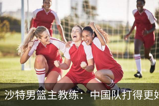 沙特男篮主教练：中国队打得更好